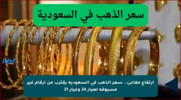 ارتفاع مفاجئ.. سعر الذهب في السعودية يقترب من أرقام غير مسبوقة لعيار 24 وعيار 21